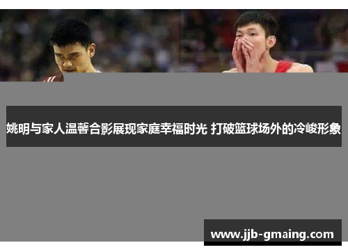姚明与家人温馨合影展现家庭幸福时光 打破篮球场外的冷峻形象