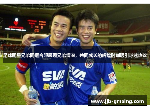 足球明星兄弟同框合照展现兄弟情深，共同成长的辉煌时刻吸引球迷热议