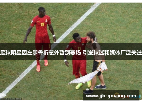 足球明星因左腿骨折意外暂别赛场 引发球迷和媒体广泛关注